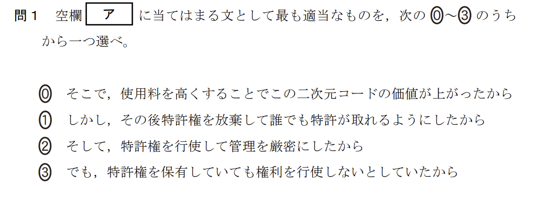 次の太郎さんと先生の会話文を読み、問い（問1～4）に答えよ。

太郎：二次元コードって様々なところで使われていて、便利ですね。
先生：二次元コードといってもいろいろ種類があるけれど、日ごろよく目にするものは日本の企業が考えたんだよ。
太郎：すごい発明ですね。企業だから特許を取ったのでしょうか。
先生：もちろん。[ ア ] 世の中で広く使われるようになったんだよ。
太郎：どのくらいの情報を入れられるのでしょうか。
先生：大きさにもよるけど、図1ぐらいの大きさであれば、数字なら187文字、英小文字なら78文字、記号や漢字なら48文字を入れられるよ。二次元コードの形状にはどんな特徴があるかな？
太郎：黒白の小さな正方形で構成されていて、3か所の隅に二重の少し大きな正方形がありますね。
先生：黒白の小さな正方形はセルと言って、1と0に符号化されるんだよ。図1の二次元コードは縦×横が33×33のセルで構成されているけど、文字種や文字数などによってセルの縦と横の数が変わり、それにつれて二次元コードの大きさも変わるね。[ A ] 3か所の隅にある二重の少し大きな正方形は、読み取り機にこの二次元コードがあることを教えている位置検出の目印なんだ。
太郎：この二次元コードって一部を隠しても正しく読み取れるんですよね。
先生：[ B ] 誤り訂正機能だね。工場などでの製品管理でも使えるように、汚れや破損などで一部が読み取れなくても復元できるんだよ。読み取れない面積の割合によって復元できるレベルは4段階あるんだ。
太郎：すごい技術ですね。
先生：そうだね。自分でも二次元コードを作成できるから、いろいろ試してみたらどうかな。

(中略)

問4 次に、太郎さんは、図4のWebアプリケーションを使って試しに表2のI～IIIの三つの文字列について二次元コードを作成してみた。復元能力は7%と30%の両方を作成し、セルサイズもいろいろ変えてみたところ、表3に示す二次元コードが作成された。表3の空欄 [ オ ] ～ [ ク ] に当てはまる適当な二次元コードを、後の解答群のうちから一つずつ選べ。