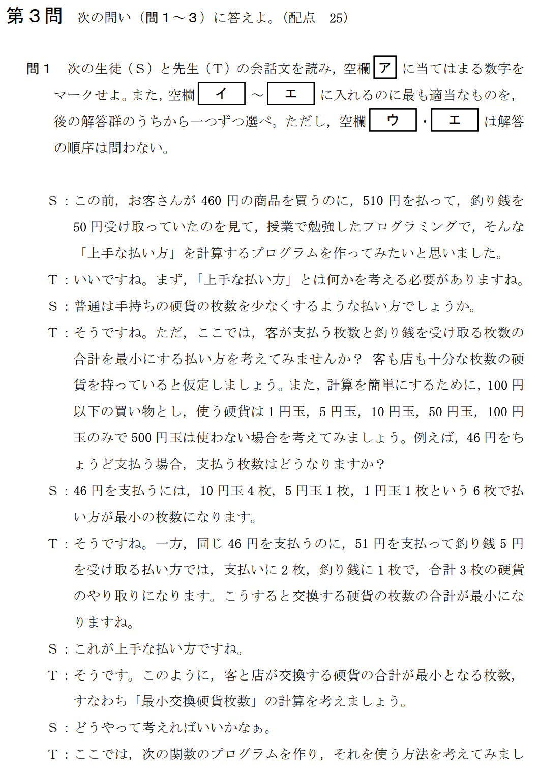 次の生徒(S)と先生(T)の会話文を読み、問い(問1~3)に答えよ。
S:この前、お客さんが460円の商品を買うのに、510円を払って、釣り銭50円を受け取っていたのを見て、授業で勉強したプログラミングで、そんな「上手な払い方」を計算するプログラムを作ってみたいと思いました。
T:いいですね。まず、「上手な払い方」とは何かを考える必要がありますね。ここでは、客が支払う枚数と釣り銭を受け取る枚数の合計を最小にする払い方を考えてみませんか?
(中略:100円以下の買い物とし、使う硬貨は1円、5円、10円、50円、100円玉のみとする)
【関数の説明】
枚数(金額)…引数として「金額」が与えられ、ちょうどその金額となる硬貨の組合せの中で、枚数が最小となる硬貨枚数が戻り値となる関数。
例:8円は「5円玉が1枚と1円玉が3枚」の組合せで最小の硬貨枚数になるので、枚数(8)の値は4となる。
