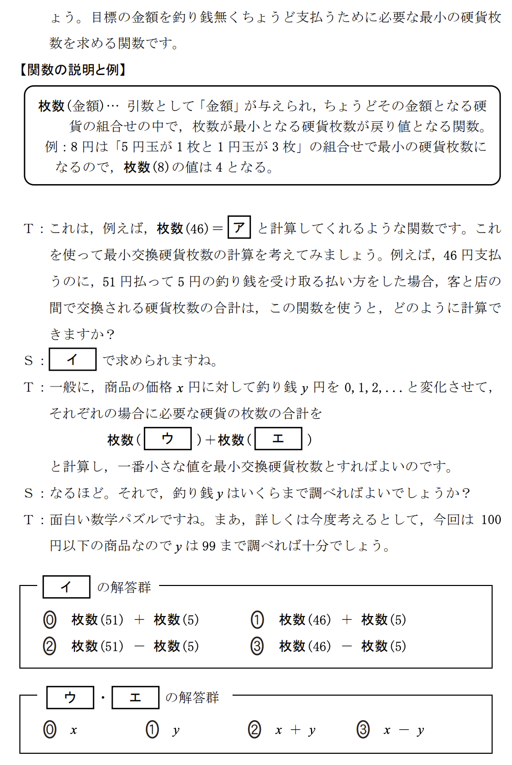 次の生徒(S)と先生(T)の会話文を読み、問い(問1~3)に答えよ。
S:この前、お客さんが460円の商品を買うのに、510円を払って、釣り銭50円を受け取っていたのを見て、授業で勉強したプログラミングで、そんな「上手な払い方」を計算するプログラムを作ってみたいと思いました。
T:いいですね。まず、「上手な払い方」とは何かを考える必要がありますね。ここでは、客が支払う枚数と釣り銭を受け取る枚数の合計を最小にする払い方を考えてみませんか?
(中略:100円以下の買い物とし、使う硬貨は1円、5円、10円、50円、100円玉のみとする)
【関数の説明】
枚数(金額)…引数として「金額」が与えられ、ちょうどその金額となる硬貨の組合せの中で、枚数が最小となる硬貨枚数が戻り値となる関数。
例:8円は「5円玉が1枚と1円玉が3枚」の組合せで最小の硬貨枚数になるので、枚数(8)の値は4となる。