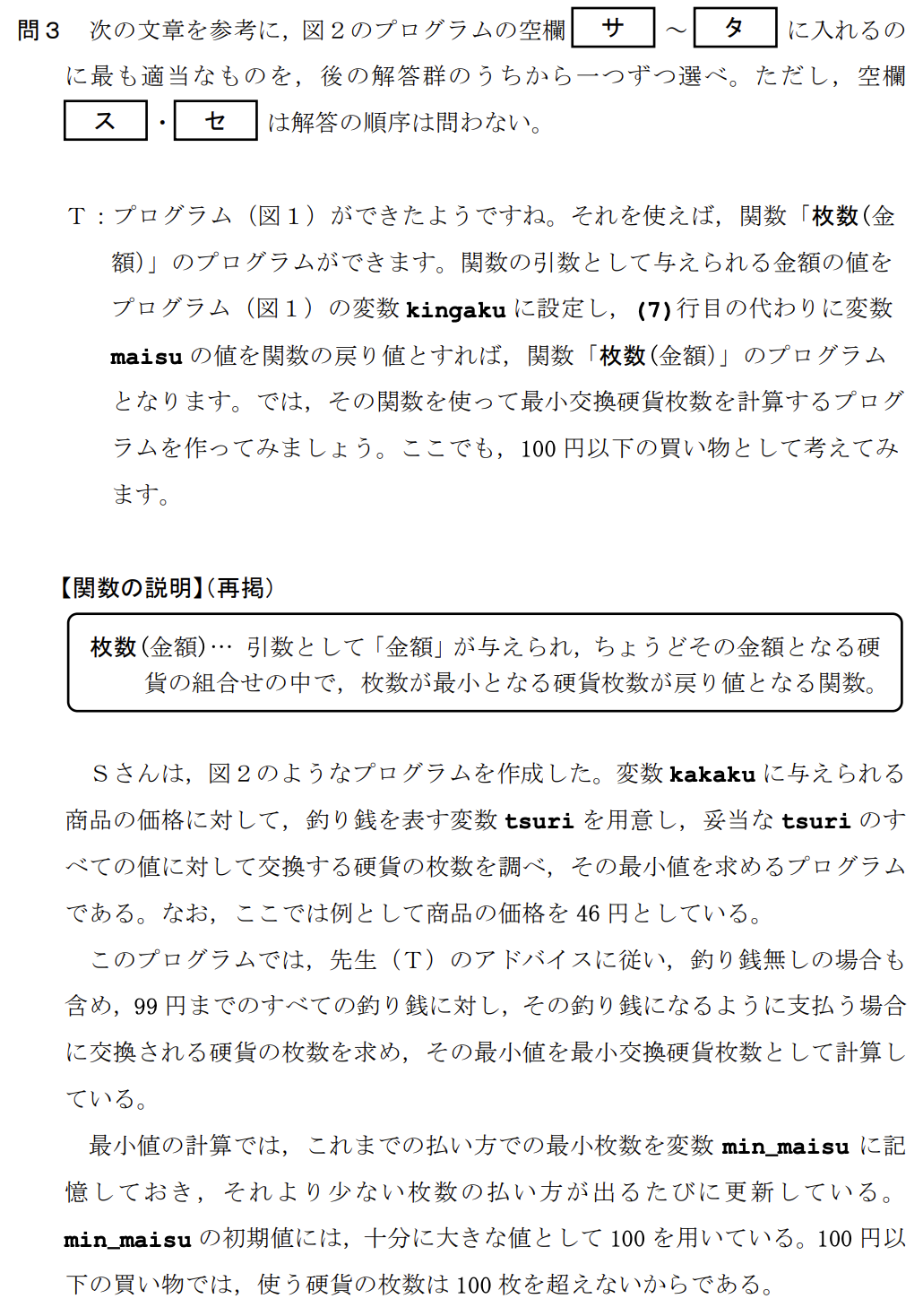 次の生徒(S)と先生(T)の会話文を読み、問い(問1~3)に答えよ。
S:この前、お客さんが460円の商品を買うのに、510円を払って、釣り銭50円を受け取っていたのを見て、授業で勉強したプログラミングで、そんな「上手な払い方」を計算するプログラムを作ってみたいと思いました。
T:いいですね。まず、「上手な払い方」とは何かを考える必要がありますね。ここでは、客が支払う枚数と釣り銭を受け取る枚数の合計を最小にする払い方を考えてみませんか?
(中略:100円以下の買い物とし、使う硬貨は1円、5円、10円、50円、100円玉のみとする)
【関数の説明】
枚数(金額)…引数として「金額」が与えられ、ちょうどその金額となる硬貨の組合せの中で、枚数が最小となる硬貨枚数が戻り値となる関数。
例:8円は「5円玉が1枚と1円玉が3枚」の組合せで最小の硬貨枚数になるので、枚数(8)の値は4となる。
